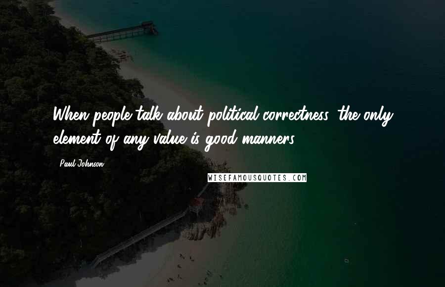 Paul Johnson Quotes: When people talk about political correctness, the only element of any value is good manners.