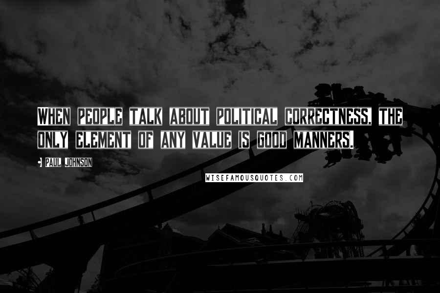 Paul Johnson Quotes: When people talk about political correctness, the only element of any value is good manners.