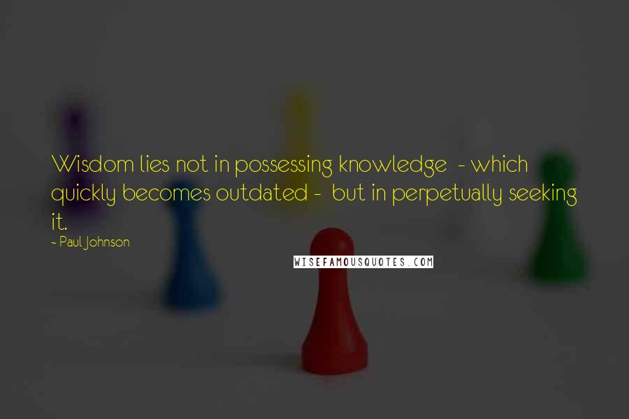 Paul Johnson Quotes: Wisdom lies not in possessing knowledge  - which quickly becomes outdated -  but in perpetually seeking it.