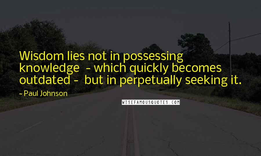 Paul Johnson Quotes: Wisdom lies not in possessing knowledge  - which quickly becomes outdated -  but in perpetually seeking it.