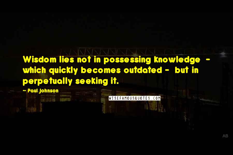 Paul Johnson Quotes: Wisdom lies not in possessing knowledge  - which quickly becomes outdated -  but in perpetually seeking it.