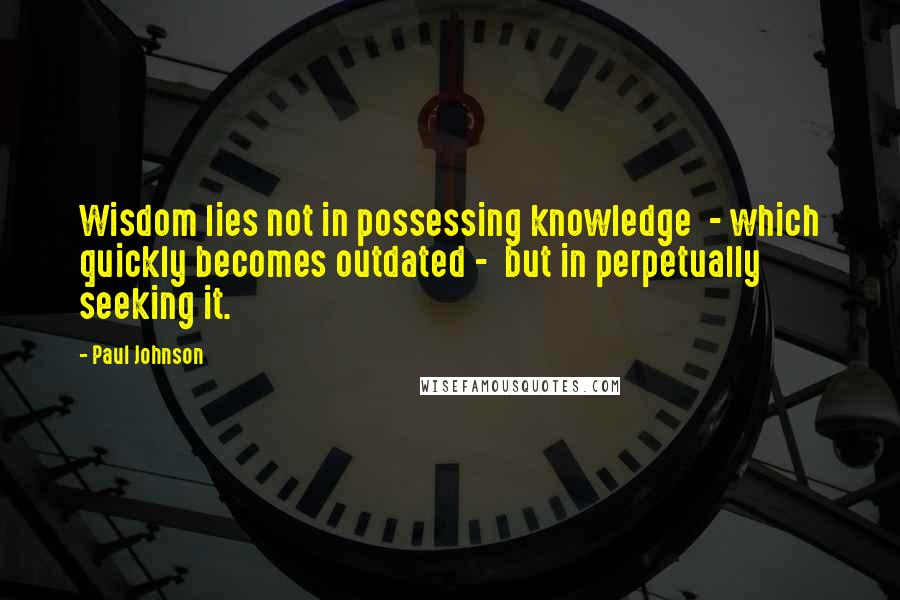 Paul Johnson Quotes: Wisdom lies not in possessing knowledge  - which quickly becomes outdated -  but in perpetually seeking it.