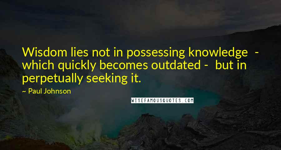 Paul Johnson Quotes: Wisdom lies not in possessing knowledge  - which quickly becomes outdated -  but in perpetually seeking it.