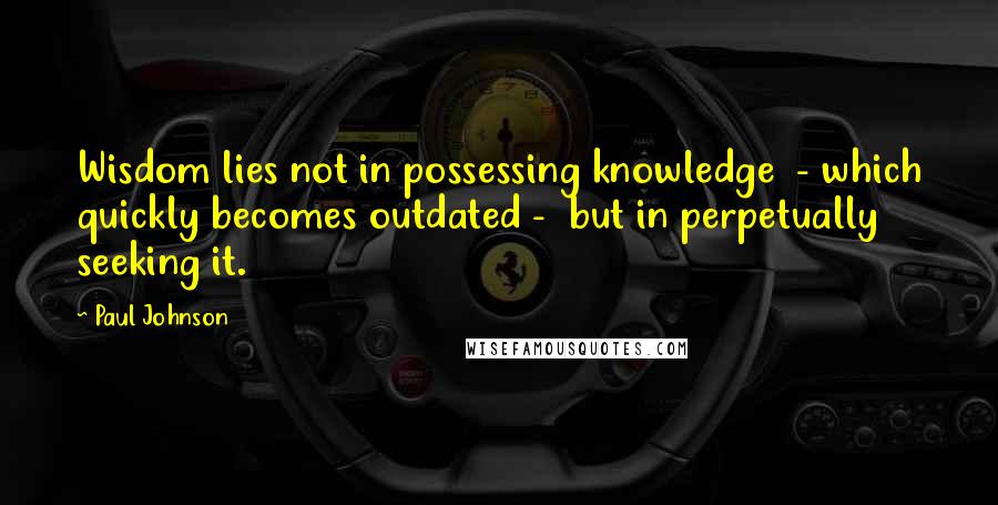 Paul Johnson Quotes: Wisdom lies not in possessing knowledge  - which quickly becomes outdated -  but in perpetually seeking it.