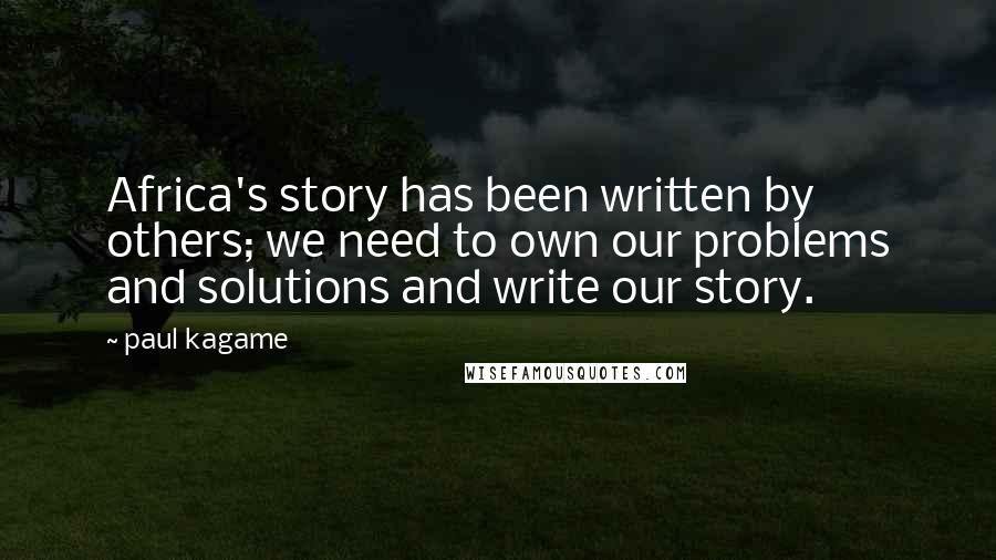 Paul Kagame Quotes: Africa's story has been written by others; we need to own our problems and solutions and write our story.