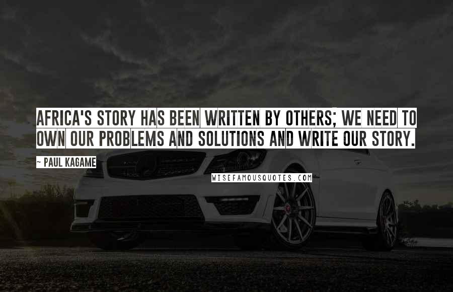 Paul Kagame Quotes: Africa's story has been written by others; we need to own our problems and solutions and write our story.