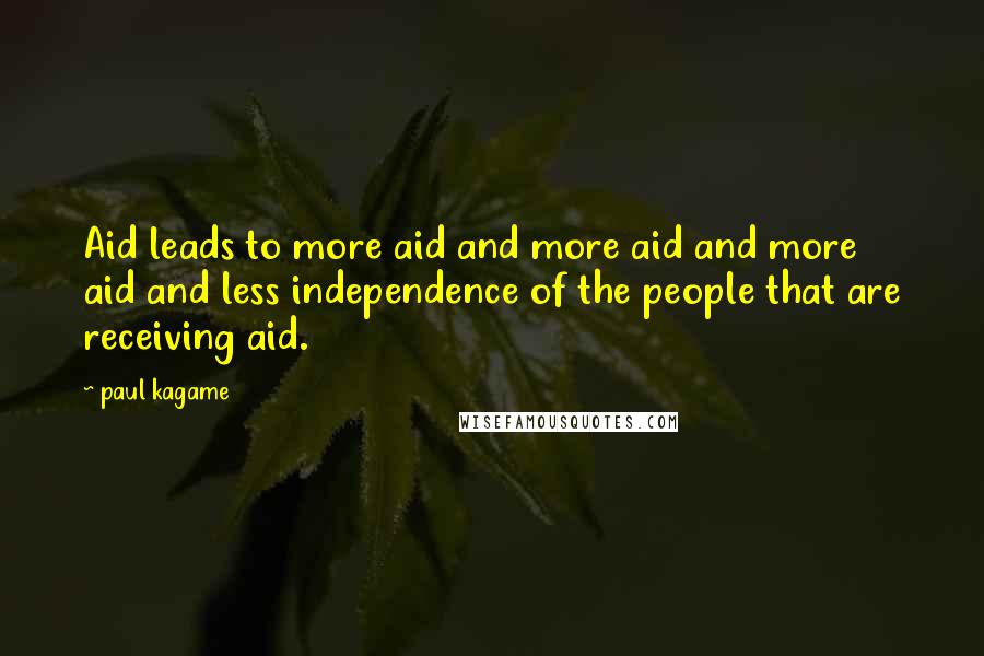 Paul Kagame Quotes: Aid leads to more aid and more aid and more aid and less independence of the people that are receiving aid.