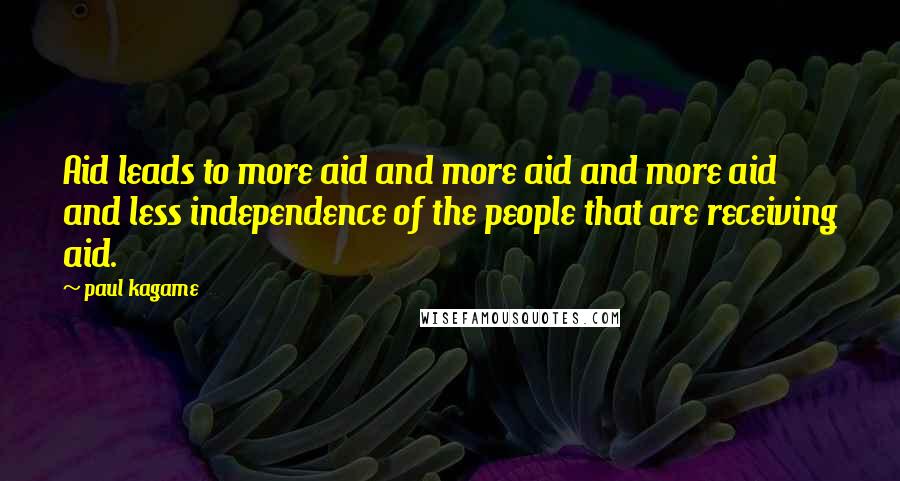 Paul Kagame Quotes: Aid leads to more aid and more aid and more aid and less independence of the people that are receiving aid.