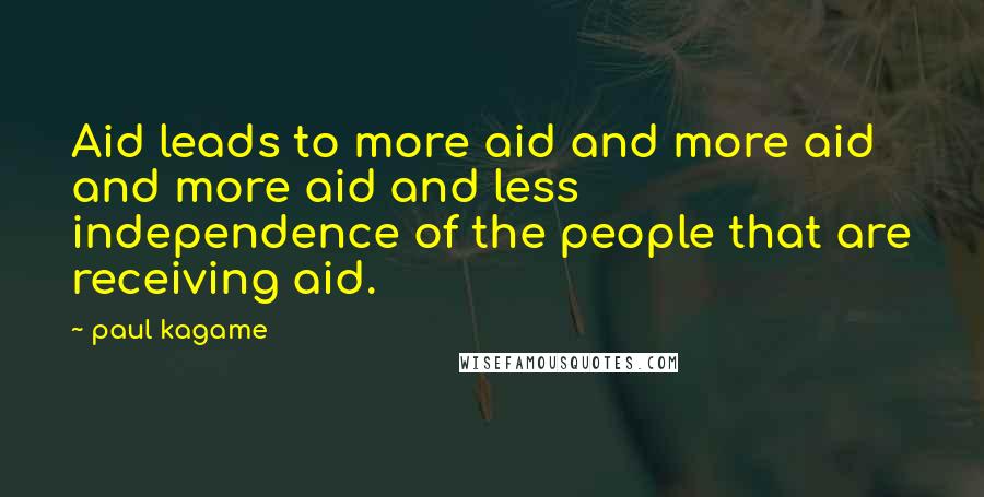 Paul Kagame Quotes: Aid leads to more aid and more aid and more aid and less independence of the people that are receiving aid.