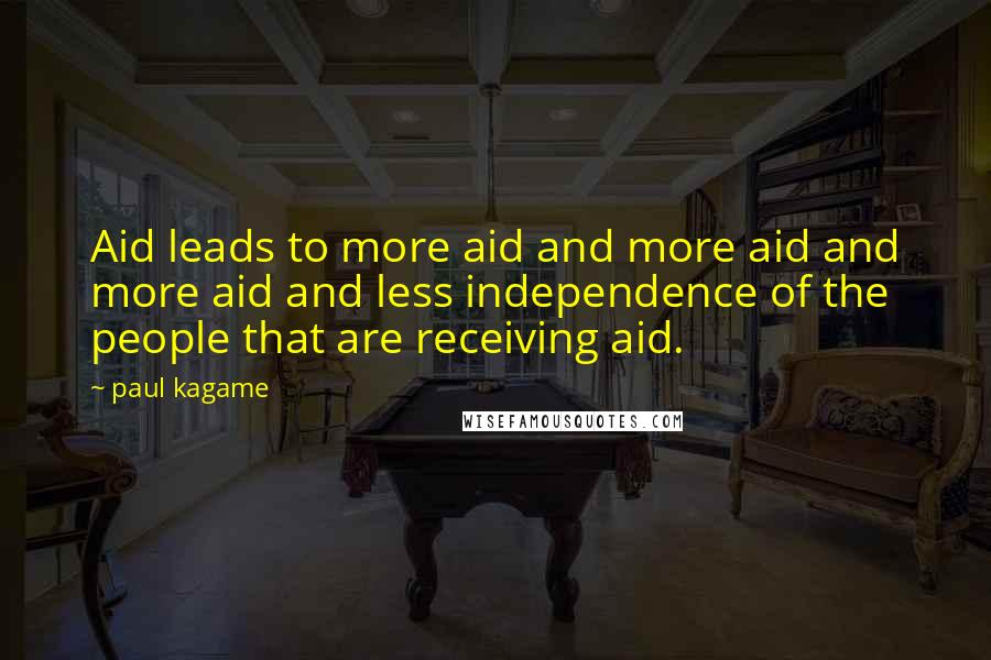 Paul Kagame Quotes: Aid leads to more aid and more aid and more aid and less independence of the people that are receiving aid.