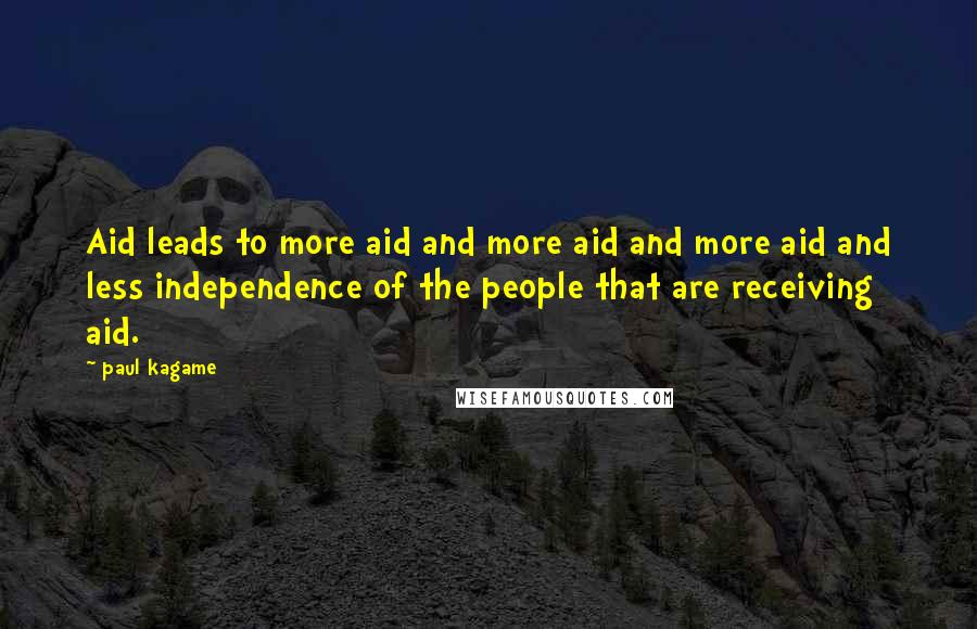 Paul Kagame Quotes: Aid leads to more aid and more aid and more aid and less independence of the people that are receiving aid.