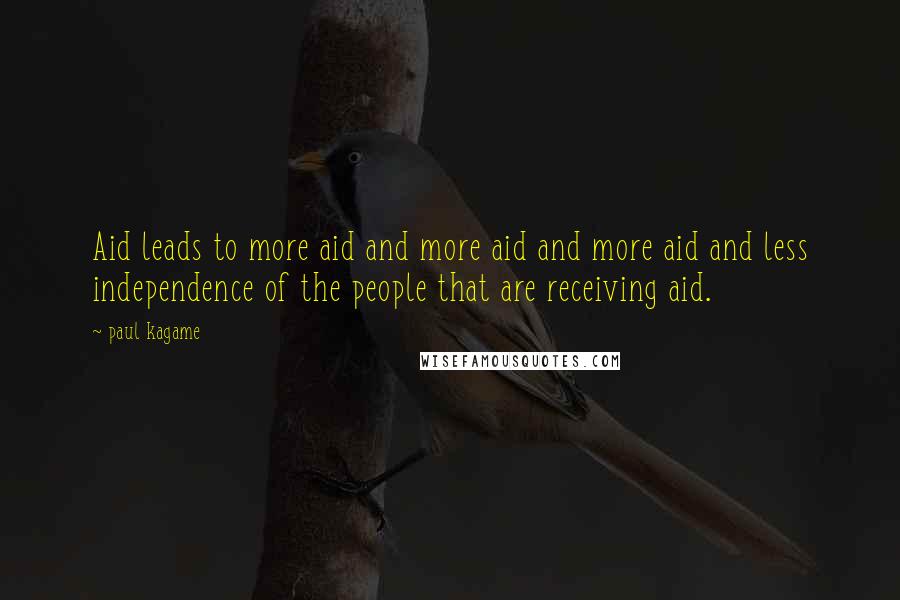 Paul Kagame Quotes: Aid leads to more aid and more aid and more aid and less independence of the people that are receiving aid.