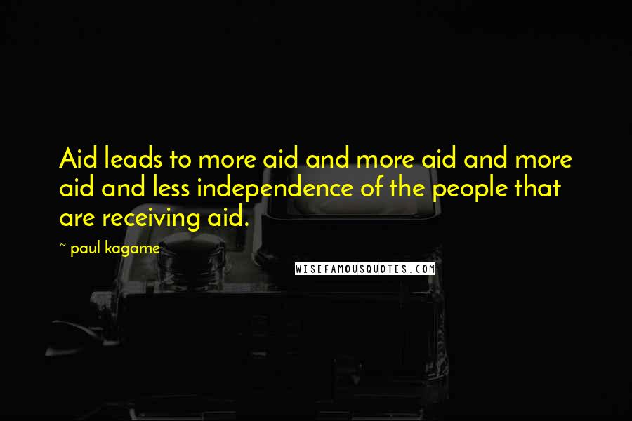 Paul Kagame Quotes: Aid leads to more aid and more aid and more aid and less independence of the people that are receiving aid.