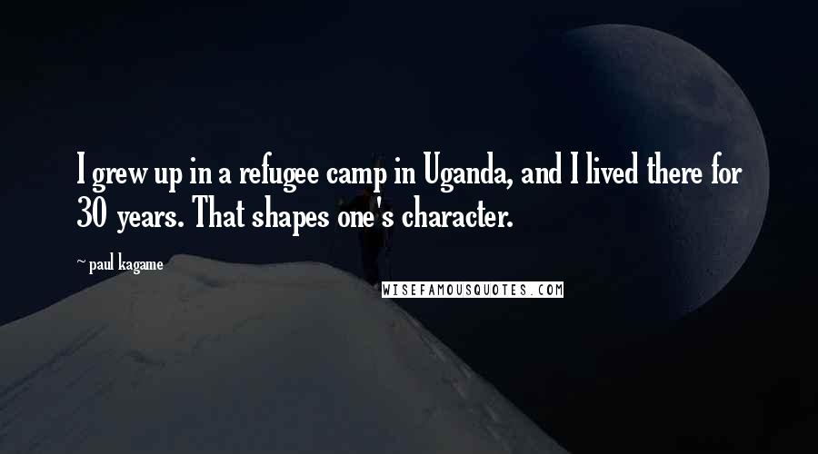 Paul Kagame Quotes: I grew up in a refugee camp in Uganda, and I lived there for 30 years. That shapes one's character.