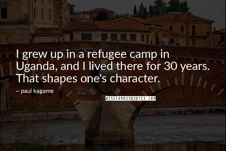 Paul Kagame Quotes: I grew up in a refugee camp in Uganda, and I lived there for 30 years. That shapes one's character.