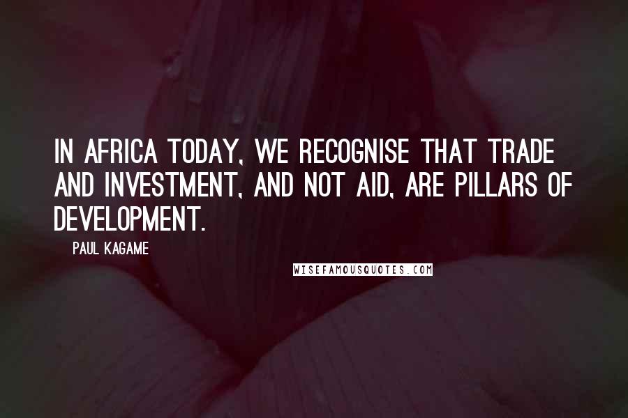 Paul Kagame Quotes: In Africa today, we recognise that trade and investment, and not aid, are pillars of development.
