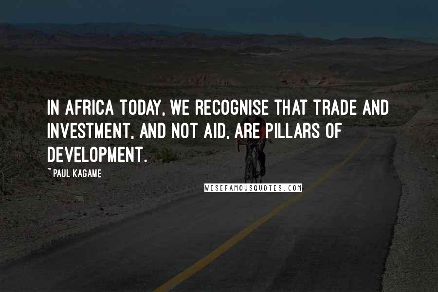 Paul Kagame Quotes: In Africa today, we recognise that trade and investment, and not aid, are pillars of development.