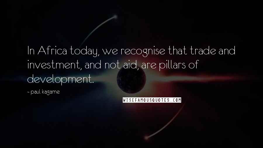 Paul Kagame Quotes: In Africa today, we recognise that trade and investment, and not aid, are pillars of development.