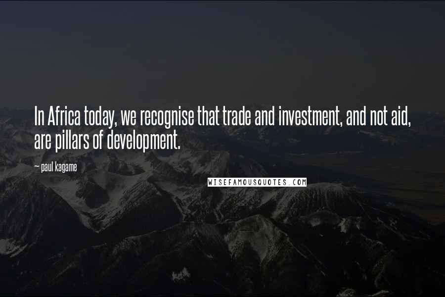 Paul Kagame Quotes: In Africa today, we recognise that trade and investment, and not aid, are pillars of development.