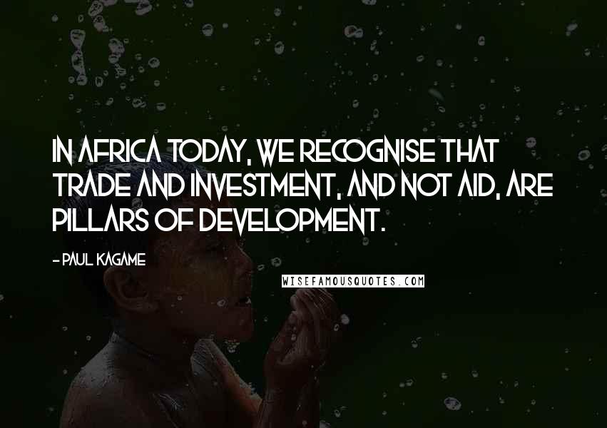 Paul Kagame Quotes: In Africa today, we recognise that trade and investment, and not aid, are pillars of development.