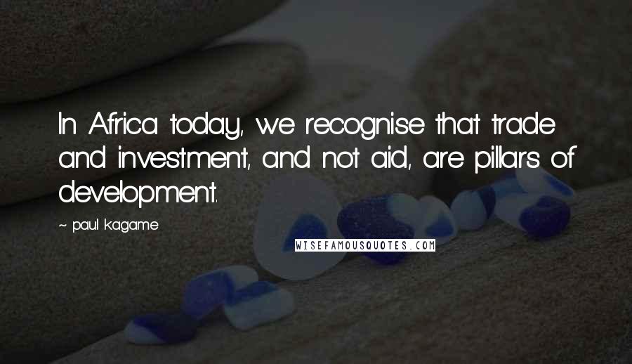 Paul Kagame Quotes: In Africa today, we recognise that trade and investment, and not aid, are pillars of development.