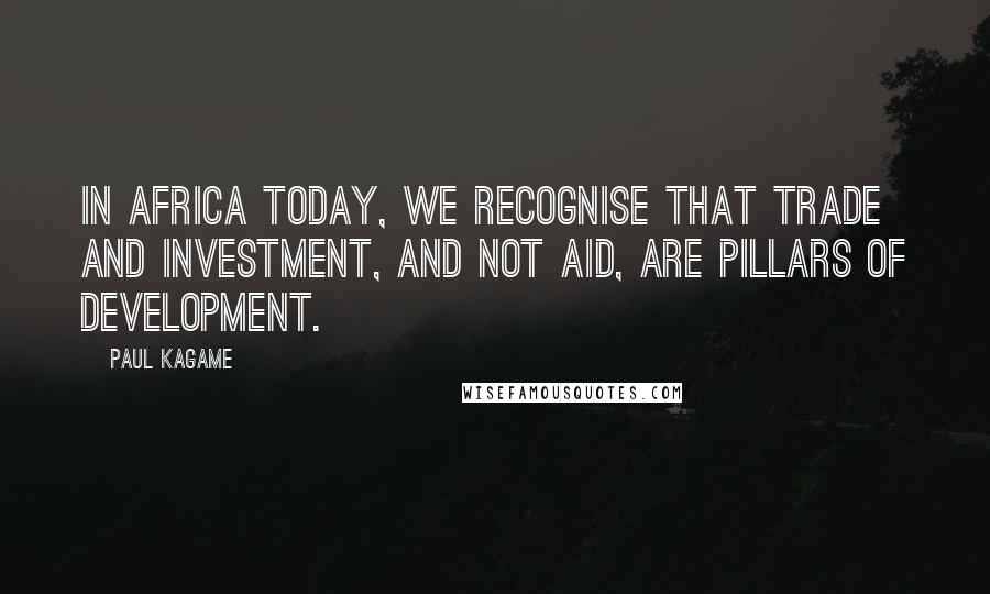 Paul Kagame Quotes: In Africa today, we recognise that trade and investment, and not aid, are pillars of development.