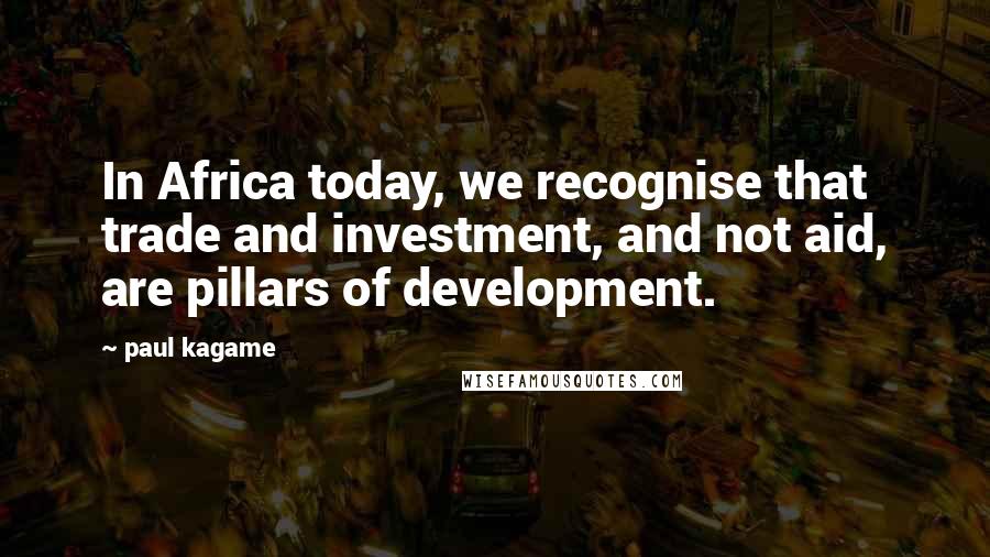 Paul Kagame Quotes: In Africa today, we recognise that trade and investment, and not aid, are pillars of development.