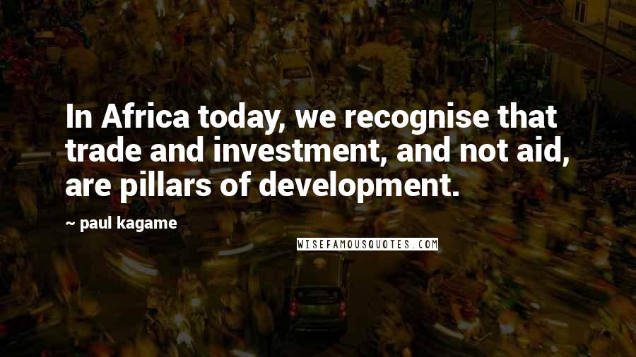 Paul Kagame Quotes: In Africa today, we recognise that trade and investment, and not aid, are pillars of development.