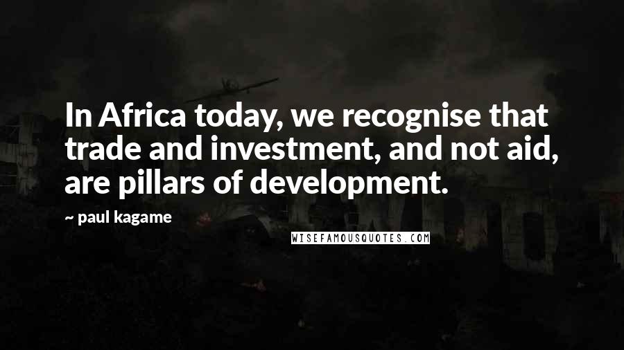 Paul Kagame Quotes: In Africa today, we recognise that trade and investment, and not aid, are pillars of development.