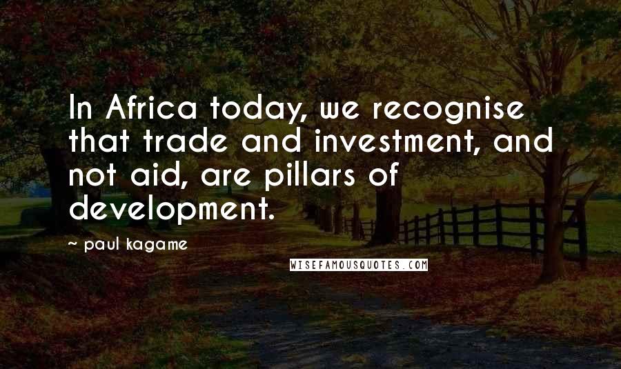 Paul Kagame Quotes: In Africa today, we recognise that trade and investment, and not aid, are pillars of development.