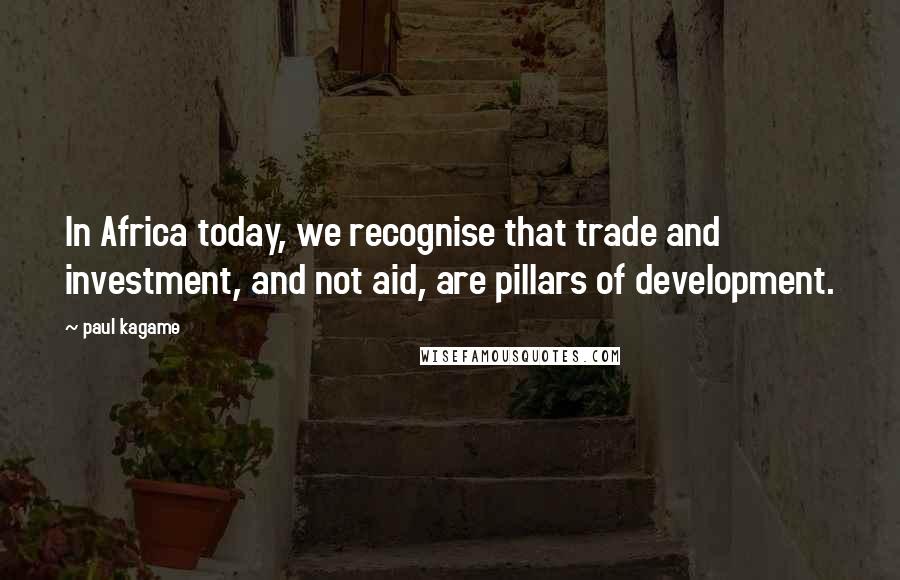 Paul Kagame Quotes: In Africa today, we recognise that trade and investment, and not aid, are pillars of development.