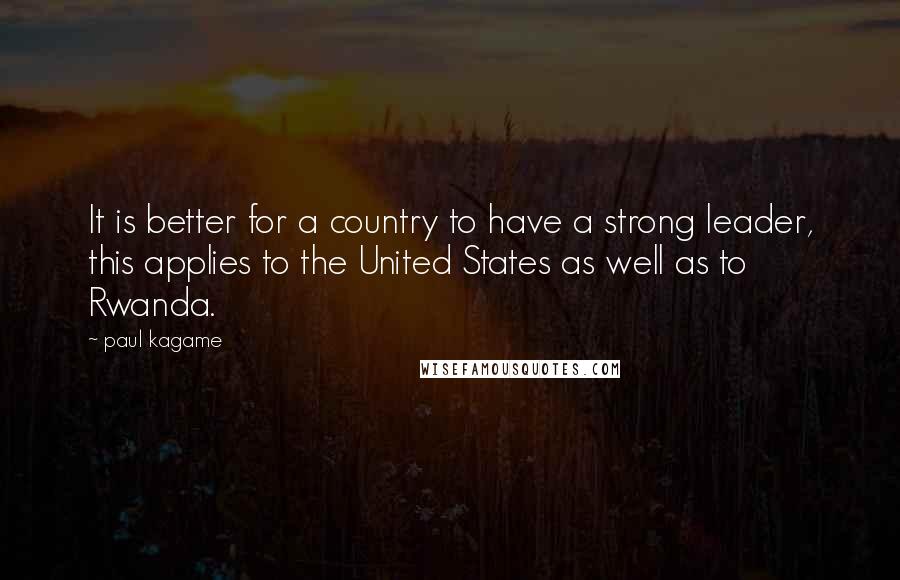 Paul Kagame Quotes: It is better for a country to have a strong leader, this applies to the United States as well as to Rwanda.