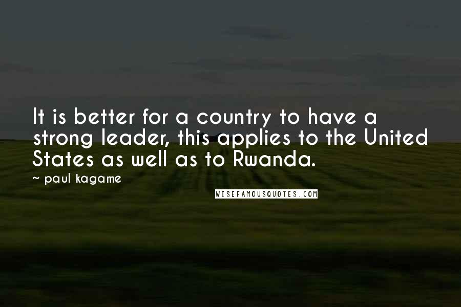 Paul Kagame Quotes: It is better for a country to have a strong leader, this applies to the United States as well as to Rwanda.