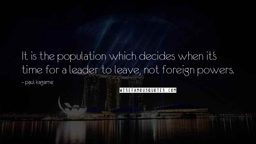 Paul Kagame Quotes: It is the population which decides when it's time for a leader to leave, not foreign powers.