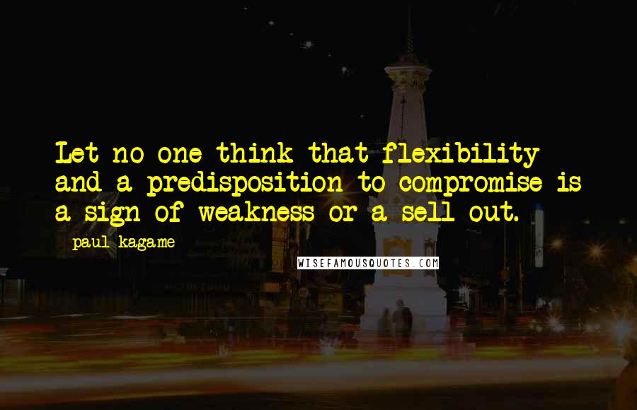 Paul Kagame Quotes: Let no one think that flexibility and a predisposition to compromise is a sign of weakness or a sell-out.