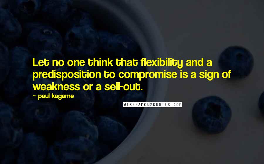 Paul Kagame Quotes: Let no one think that flexibility and a predisposition to compromise is a sign of weakness or a sell-out.