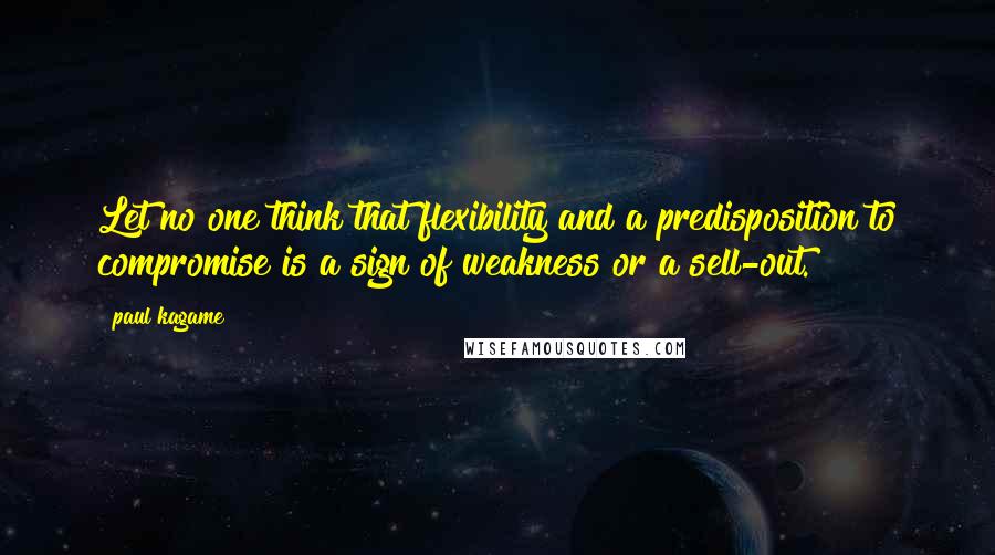 Paul Kagame Quotes: Let no one think that flexibility and a predisposition to compromise is a sign of weakness or a sell-out.