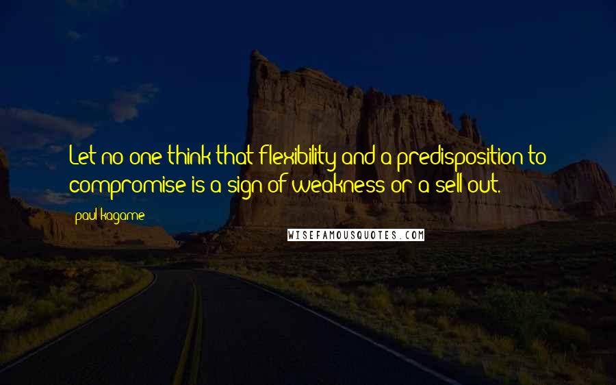 Paul Kagame Quotes: Let no one think that flexibility and a predisposition to compromise is a sign of weakness or a sell-out.