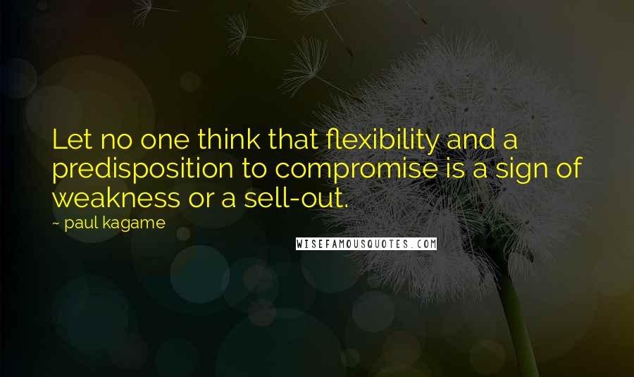 Paul Kagame Quotes: Let no one think that flexibility and a predisposition to compromise is a sign of weakness or a sell-out.