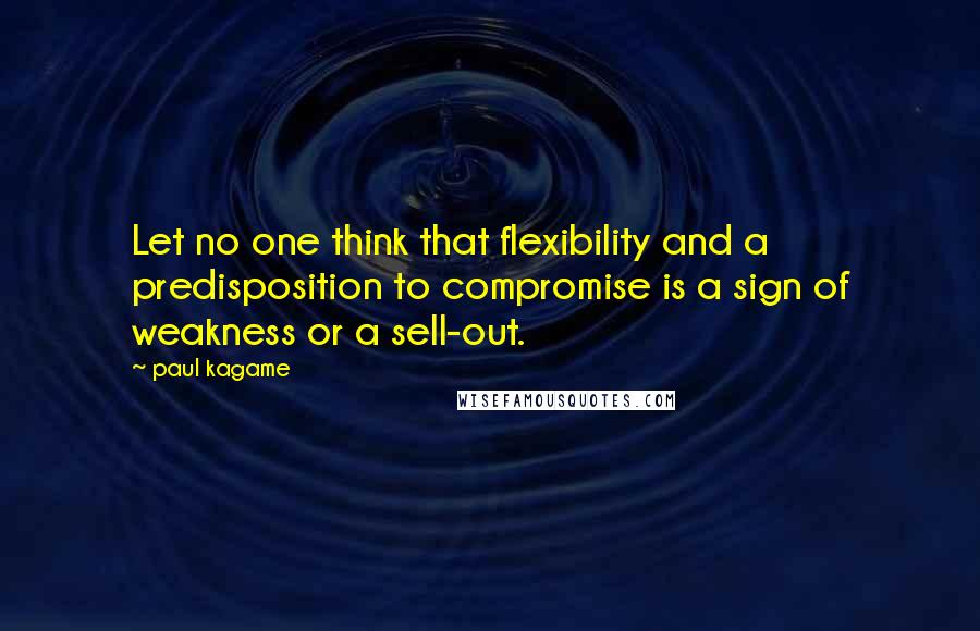 Paul Kagame Quotes: Let no one think that flexibility and a predisposition to compromise is a sign of weakness or a sell-out.