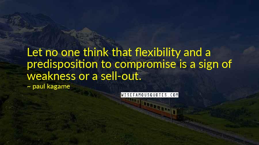 Paul Kagame Quotes: Let no one think that flexibility and a predisposition to compromise is a sign of weakness or a sell-out.