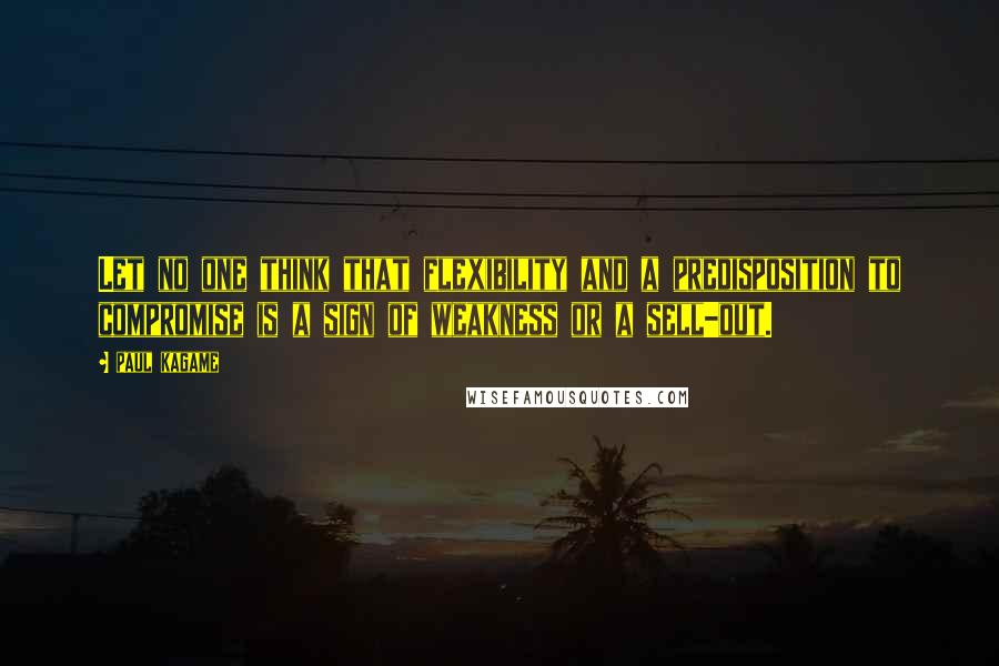Paul Kagame Quotes: Let no one think that flexibility and a predisposition to compromise is a sign of weakness or a sell-out.