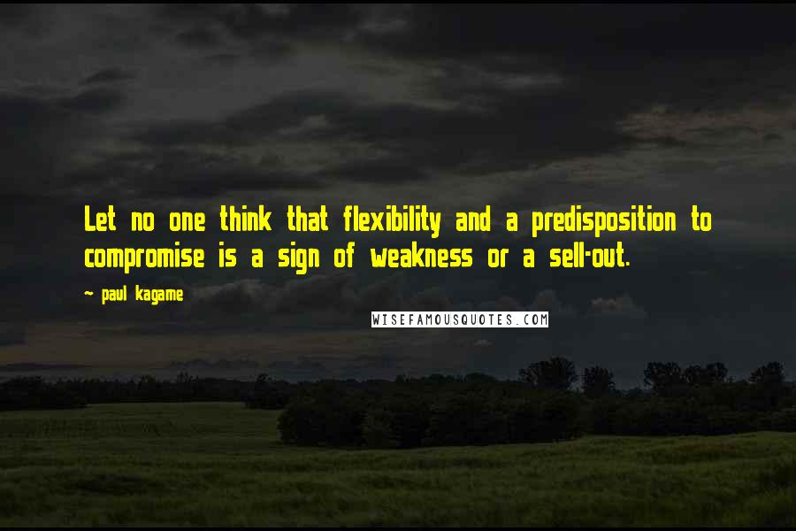 Paul Kagame Quotes: Let no one think that flexibility and a predisposition to compromise is a sign of weakness or a sell-out.