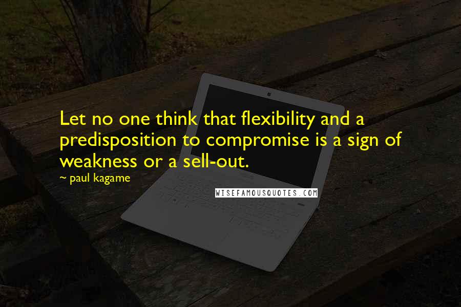Paul Kagame Quotes: Let no one think that flexibility and a predisposition to compromise is a sign of weakness or a sell-out.