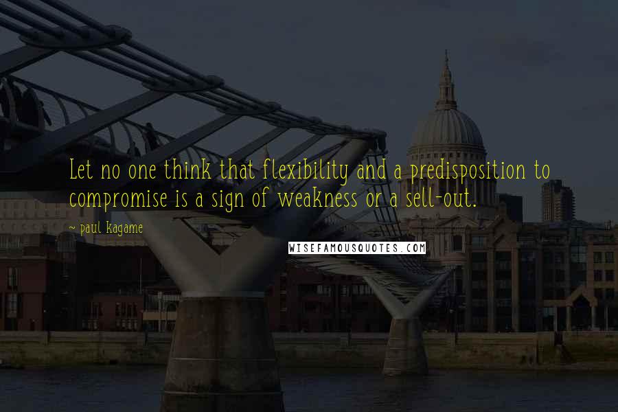 Paul Kagame Quotes: Let no one think that flexibility and a predisposition to compromise is a sign of weakness or a sell-out.