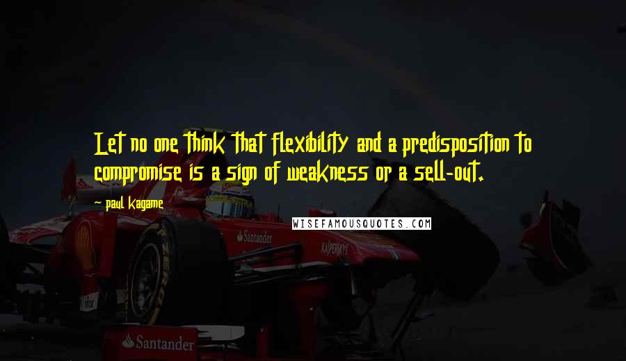 Paul Kagame Quotes: Let no one think that flexibility and a predisposition to compromise is a sign of weakness or a sell-out.