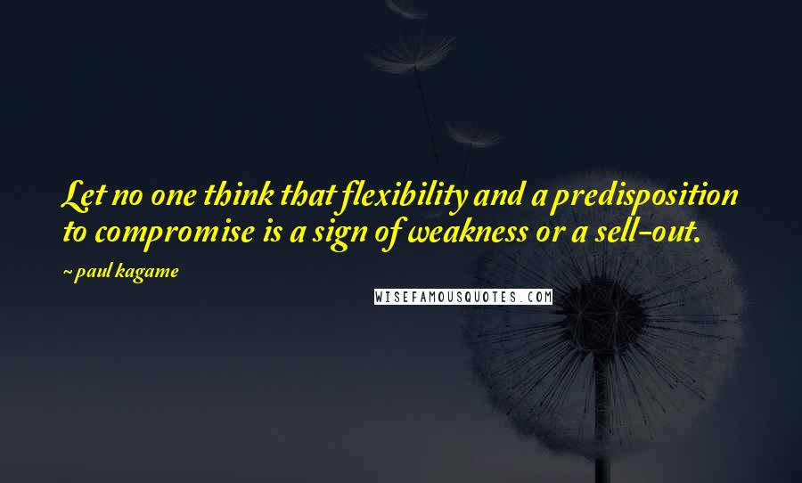 Paul Kagame Quotes: Let no one think that flexibility and a predisposition to compromise is a sign of weakness or a sell-out.