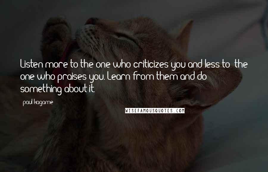 Paul Kagame Quotes: Listen more to the one who criticizes you and less to the one who praises you. Learn from them and do something about it.