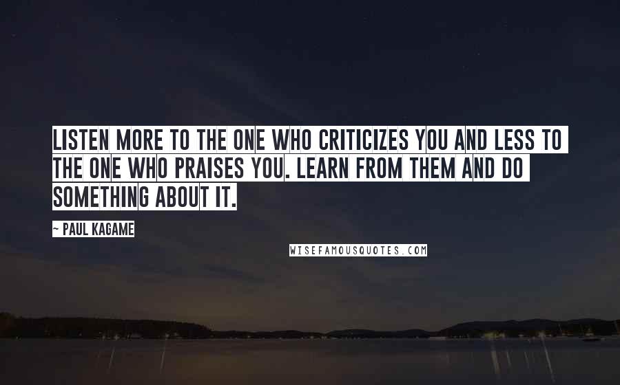 Paul Kagame Quotes: Listen more to the one who criticizes you and less to the one who praises you. Learn from them and do something about it.