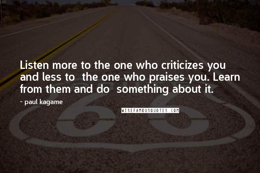 Paul Kagame Quotes: Listen more to the one who criticizes you and less to the one who praises you. Learn from them and do something about it.